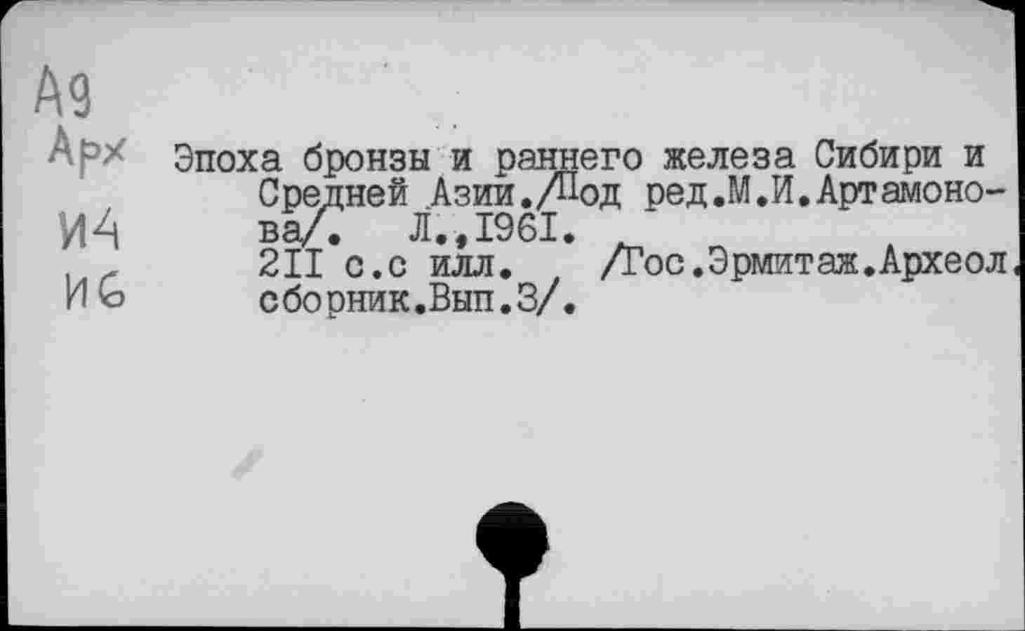 ﻿Эпоха бронзы и раннего железа Сибири и Средней Азии./Под ред.М.И.Артамонова/. Л.,1961. J
2II с.с илл.	/гос.Эрмитаж.Археол
сборник.Вып.З/.